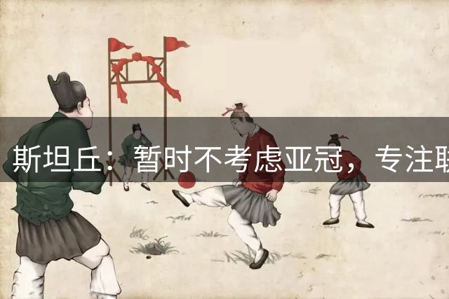 斯坦丘：暂时不考虑亚冠，专注联赛收官战